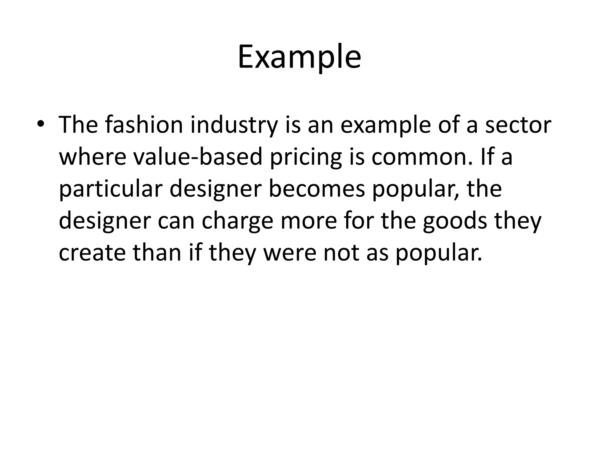 Example
• The fashion industry is an example of a sector
where value-based pricing is common. If a
particular designer becomes popular, the
designer can charge more for the goods they
create than if they were not as popular.
 
