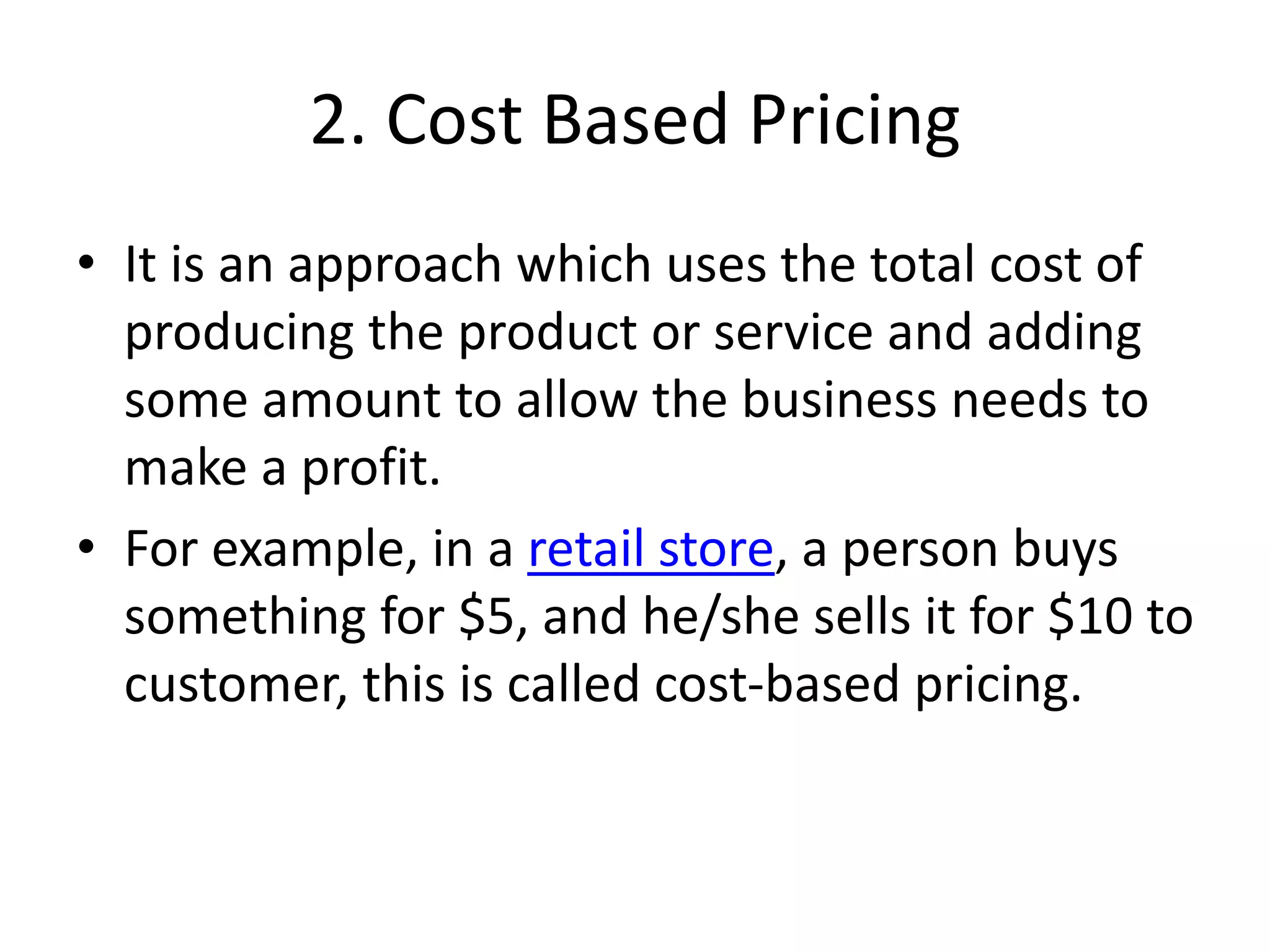 2. Cost Based Pricing
• It is an approach which uses the total cost of
producing the product or service and adding
some amount to allow the business needs to
make a profit.
• For example, in a retail store, a person buys
something for $5, and he/she sells it for $10 to
customer, this is called cost-based pricing.
 
