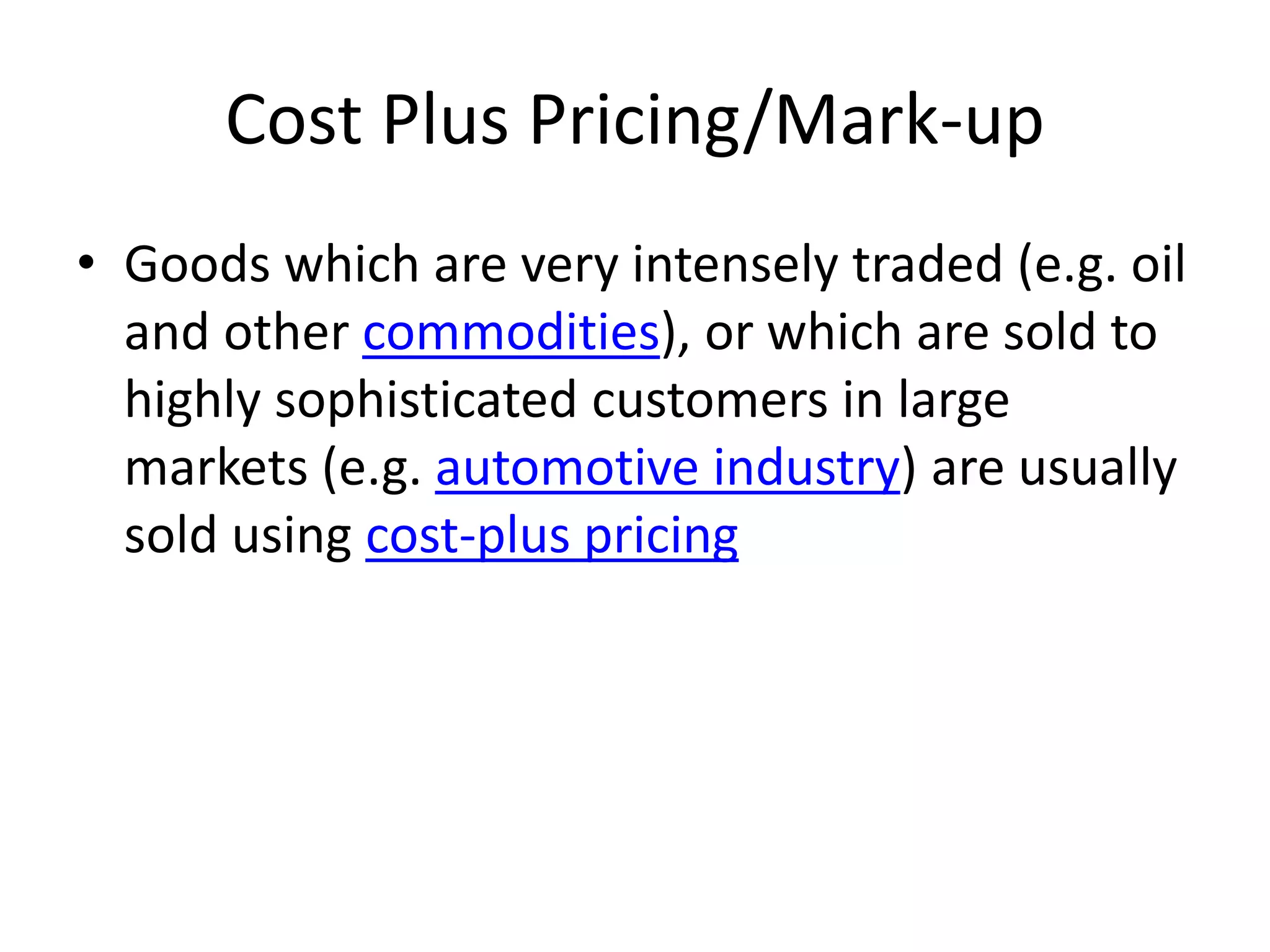 Cost Plus Pricing/Mark-up
• Goods which are very intensely traded (e.g. oil
and other commodities), or which are sold to
highly sophisticated customers in large
markets (e.g. automotive industry) are usually
sold using cost-plus pricing
 