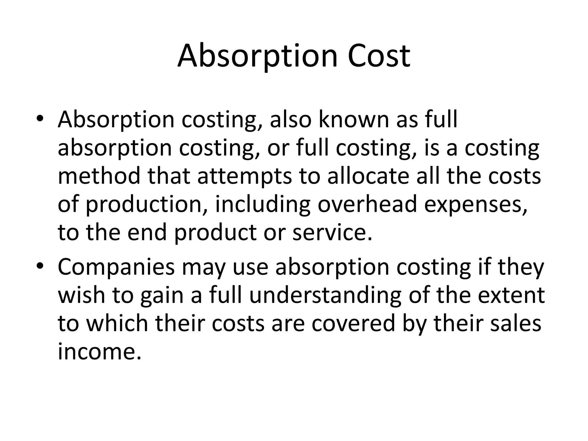 Absorption Cost
• Absorption costing, also known as full
absorption costing, or full costing, is a costing
method that attempts to allocate all the costs
of production, including overhead expenses,
to the end product or service.
• Companies may use absorption costing if they
wish to gain a full understanding of the extent
to which their costs are covered by their sales
income.
 