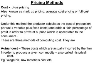 Pricing Methods
Cost - plus pricing
Also known as mark up pricing, average cost pricing or full cost
pricing.
Under this method the producer calculates the cost of production
per unit ( variable plus fixed costs) and adds a ‘fair’ percentage of
profit in order to arrive at a price which is acceptable to the
consumers .
There are three methods of computing cost. They are
Actual cost – Those costs which are actually incurred by the firm
In order to produce a given commodity – also called historical
cost.
Eg. Wage bill, raw materials cost etc.
 