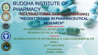BUDDHA INSTITUTE OF
PHARMACY
CL-1, Sector-7, GIDA, Gorakhpur, 273209 (U.P.)
INTERNATIONAL CONFERENCE-2023
“RECENTTRENDS IN PHARMACEUTICAL
RESEARCH”
in collaboration with
INTERNATIONAL JOURNAL OF MEDICALAND
PHARMACEUTICAL RESEARCH (IJMPR)
organized by
BUDDHA INSTITUTE OF PHARMACY, GIDA GORAKHPUR, UP,
INDIA
(6-7th April 2023)
Presented By:
AYANSH SINGH
 