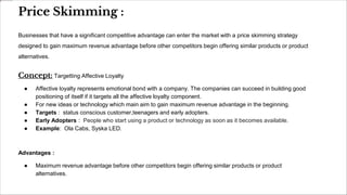 Price Skimming :
Businesses that have a significant competitive advantage can enter the market with a price skimming strategy
designed to gain maximum revenue advantage before other competitors begin offering similar products or product
alternatives.
Concept: Targetting Affective Loyalty
● Affective loyalty represents emotional bond with a company. The companies can succeed in building good
positioning of itself if it targets all the affective loyalty component.
● For new ideas or technology which main aim to gain maximum revenue advantage in the beginning.
● Targets : status conscious customer,teenagers and early adopters.
● Early Adopters : People who start using a product or technology as soon as it becomes available.
● Example: Ola Cabs, Syska LED.
Advantages :
● Maximum revenue advantage before other competitors begin offering similar products or product
alternatives.
 