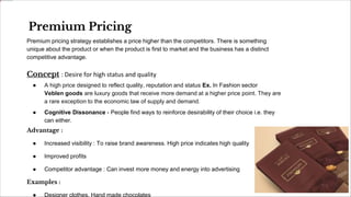 Premium Pricing
Premium pricing strategy establishes a price higher than the competitors. There is something
unique about the product or when the product is first to market and the business has a distinct
competitive advantage.
Concept : Desire for high status and quality
● A high price designed to reflect quality, reputation and status Ex. In Fashion sector
Veblen goods are luxury goods that receive more demand at a higher price point. They are
a rare exception to the economic law of supply and demand.
● Cognitive Dissonance - People find ways to reinforce desirability of their choice i.e. they
can either.
Advantage :
● Increased visibility : To raise brand awareness. High price indicates high quality
● Improved profits
● Competitor advantage : Can invest more money and energy into advertising
Examples :
● Designer clothes, Hand made chocolates
 