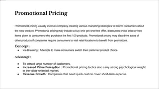 Promotional Pricing
Promotional pricing usually involves company creating various marketing strategies to inform consumers about
the new product. Promotional pricing may include a buy-one-get-one free offer, discounted initial price or free
items given to consumers who purchase the first 100 products. Promotional pricing may also drive sales of
other products if companies require consumers to visit retail locations to benefit from promotions.
Concept :
● Ice-Breaking : Attempts to make consumers switch their preferred product choice.
Advantage :
● To attract large number of customers.
● Increased Value Perception : Promotional pricing tactics also carry strong psychological weight
in the value-oriented market.
● Revenue Growth : Companies that need quick cash to cover short-term expense.
 