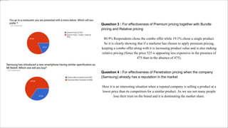 Question 3 : For effectiveness of Premium pricing together with Bundle
pricing and Relative pricing
80.9% Respondents chose the combo offer while 19.1% chose a single product.
So it is clearly showing that if a marketer has chosen to apply premium pricing,
keeping a combo offer along with it is increasing product value and is also making
relative pricing (Since the price 525 is appearing less expensive in the presence of
475 than in the absence of 475).
Question 4 : For effectiveness of Penetration pricing when the company
(Samsung) already has a reputation in the market
Here it is an interesting situation when a reputed company is selling a product at a
lower price than its competitors for a similar product. As we see not many people
lose their trust on the brand and it is dominating the market share.
 