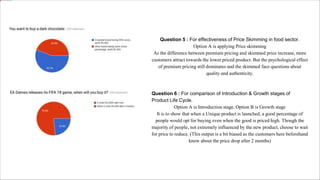 Question 5 : For effectiveness of Price Skimming in food sector.
Option A is applying Price skimming
As the difference between premium pricing and skimmed price increase, more
customers attract towards the lower priced product. But the psychological effect
of premium pricing still dominates and the skimmed face questions about
quality and authenticity.
Question 6 : For comparison of Introduction & Growth stages of
Product Life Cycle.
Option A is Introduction stage, Option B is Growth stage
It is to show that when a Unique product is launched, a good percentage of
people would opt for buying even when the good is priced high. Though the
majority of people, not extremely influenced by the new product, choose to wait
for price to reduce. (This output is a bit biased as the customers here beforehand
know about the price drop after 2 months)
 
