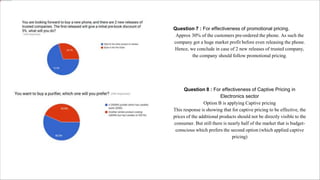 Question 7 : For effectiveness of promotional pricing.
Approx 30% of the customers pre-ordered the phone. As such the
company got a huge market profit before even releasing the phone.
Hence, we conclude in case of 2 new releases of trusted company,
the company should follow promotional pricing.
Question 8 : For effectiveness of Captive Pricing in
Electronics sector
Option B is applying Captive pricing
This response is showing that for captive pricing to be effective, the
prices of the additional products should not be directly visible to the
consumer. But still there is nearly half of the market that is budget-
conscious which prefers the second option (which applied captive
pricing)
 