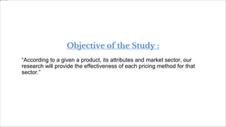 Objective of the Study :
“According to a given a product, its attributes and market sector, our
research will provide the effectiveness of each pricing method for that
sector.”
 