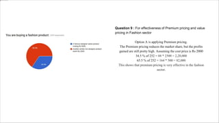 Question 9 : For effectiveness of Premium pricing and value
pricing in Fashion sector
Option A is applying Premium pricing.
The Premium pricing reduces the market share, but the profits
gained are still pretty high. Assuming the cost price is Rs 2000
34.5 % of 252 = 88 * 2500 = 2,20,000
65.5 % of 252 = 164 * 500 = 82,000
This shows that premium pricing is very effective in the fashion
sector.
 