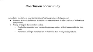 A marketer should have an understanding of various pricing techniques, and:
● How and when to apply them according to target segment, product attributes and existing
competitors
● Pricing strategy is dependent on sectors.
○ The fashion industries have no rule of customary pricing , while it is essential in the food
sector.
○ Penetration pricing is more relevant in electronics than in daily needs products.
Conclusion of our study
 
