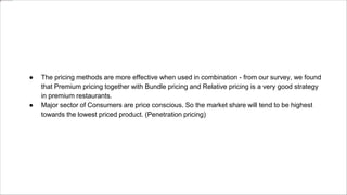 ● The pricing methods are more effective when used in combination - from our survey, we found
that Premium pricing together with Bundle pricing and Relative pricing is a very good strategy
in premium restaurants.
● Major sector of Consumers are price conscious. So the market share will tend to be highest
towards the lowest priced product. (Penetration pricing)
 