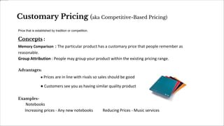 Customary Pricing (aka Competitive-Based Pricing)
Price that is established by tradition or competition.
Concepts :
Memory Comparison : The particular product has a customary price that people remember as
reasonable.
Group Attribution : People may group your product within the existing pricing range.
Advantages:
● Prices are in line with rivals so sales should be good
● Customers see you as having similar quality product
Examples-
Notebooks
Increasing prices - Any new notebooks Reducing Prices - Music services
 