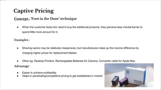 Concept : ‘Foot in the Door’ technique
● When the customer faces the need to buy the additional products, they perceive less mental barrier to
spend little more amount for it.
Examples :
● Shaving razors may be relatively inexpensive, but manufactures make up the income difference by
charging higher prices for replacement blades.
● Other eg: Desktop Printers, Rechargeable Batteries for Camera, Converter cable for Apple Mac.
Advantage :
● Easier to achieve profitability
● Helps in penetrating/competitive pricing to get established in market
Captive Pricing
 