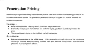 Penetration Pricing
Penetration pricing involves setting the initial sales price far lower than what the normal selling price would be
in order to infiltrate the market. The goal behind penetration pricing is to appeal to a broader audience and
increase market share.
Concept :
● Price Sensitive Market : Majority of the Consumers are price sensitive
● Eventually, once you gain market share and customer loyalty, you'll start to gradually increase the
price.
● The competitors are forced to changed their marketing strategies
Advantages :
● Not much competition in the initial phase : When penetration pricing is introduced the competitors
are caught unaware. Most importantly it leaves them with very little reaction time. So in the initial
phase not much competition is faced.
 