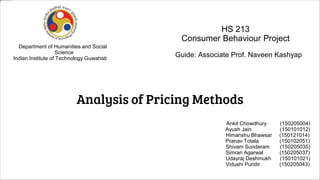 Analysis of Pricing Methods
Guide: Associate Prof. Naveen Kashyap
Department of Humanities and Social
Science
Indian Institute of Technology Guwahati
HS 213
Consumer Behaviour Project
Ankit Chowdhury (150205004)
Ayush Jain (150101012)
Himanshu Bhawsar (150121014)
Pranav Totala (150102051)
Shivam Sunderam (150205035)
Simran Agarwal (150205037)
Udayraj Deshmukh (150101021)
Vidushi Pundir (150205043)
 