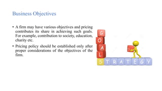 Business Objectives
• A firm may have various objectives and pricing
contributes its share in achieving such goals.
For example, contribution to society, education,
charity etc.
• Pricing policy should be established only after
proper considerations of the objectives of the
firm.
 