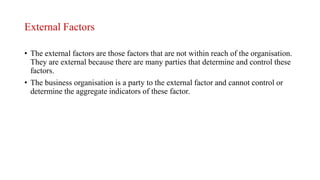 External Factors
• The external factors are those factors that are not within reach of the organisation.
They are external because there are many parties that determine and control these
factors.
• The business organisation is a party to the external factor and cannot control or
determine the aggregate indicators of these factor.
 