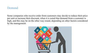 Demand
Some companies who receive order from customers may decide to reduce their price
per unit or increase their discount, when it is noted that demand from a customer is
high, and this may be on the other way round, depending on other factors considered
by the management.
 