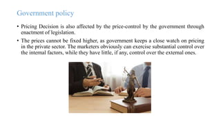 Government policy
• Pricing Decision is also affected by the price-control by the government through
enactment of legislation.
• The prices cannot be fixed higher, as government keeps a close watch on pricing
in the private sector. The marketers obviously can exercise substantial control over
the internal factors, while they have little, if any, control over the external ones.
 