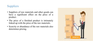Suppliers
• Suppliers of raw materials and other goods can
have a significant effect on the price of a
product.
• The price of a finished product is intimately
linked up with the price of the raw materials.
• Scarcity or abundance of the raw materials also
determines pricing.
 
