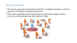 Buyers behaviour
• The various consumers and businesses that buy a company’s products or services
may have an influence in the pricing decision.
• Their nature and behaviour for the purchase of a particular product, brand or
service etc. affect pricing when their number is large.
 