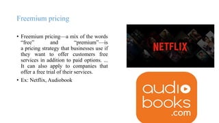 Freemium pricing
• Freemium pricing—a mix of the words
“free” and “premium”—is
a pricing strategy that businesses use if
they want to offer customers free
services in addition to paid options. ...
It can also apply to companies that
offer a free trial of their services.
• Ex: Netflix, Audiobook
 