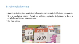 Psychological pricing
• A pricing strategy that specialises influencing psychological effects on consumers.
• It is a marketing strategy based on utilising particular techniques to form a
psychological impact on consumers
• Ex: Odd pricing
 