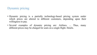 Dynamic pricing
• Dynamic pricing is a partially technology-based pricing system under
which prices are altered to different customers, depending upon their
willingness to pay.
• Several examples of dynamic pricing are: Airlines. ... Thus, many
different prices may be charged for seats on a single flight. Hotels.
 