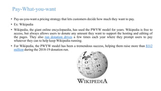 Pay-What-you-want
• Pay-as-you-want a pricing strategy that lets customers decide how much they want to pay.
• Ex: Wikipedia
• Wikipedia, the giant online encyclopaedia, has used the PWYW model for years. Wikipedia is free to
access, but always allows users to donate any amount they want to support the hosting and editing of
the pages. They also run donation drives a few times each year where they prompt users to pay
whatever they can to help keep Wikipedia running.
• For Wikipedia, the PWYW model has been a tremendous success, helping them raise more than $112
million during the 2018-19 donation run.
 