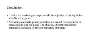 Conclusion
• It is that the marketing manager decide the objective of pricing before
actually setting price.
• According to experts, pricing objective are overall role of price in an
organizations long run plans. The objectives help the marketing
manager as guideline to develop marketing strategies.
 