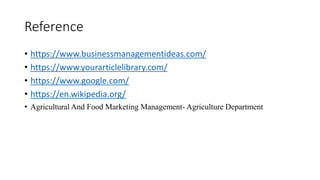 Reference
• https://www.businessmanagementideas.com/
• https://www.yourarticlelibrary.com/
• https://www.google.com/
• https://en.wikipedia.org/
• Agricultural And Food Marketing Management- Agriculture Department
 