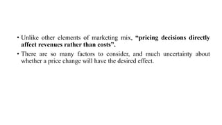 • Unlike other elements of marketing mix, “pricing decisions directly
affect revenues rather than costs”.
• There are so many factors to consider, and much uncertainty about
whether a price change will have the desired effect.
 