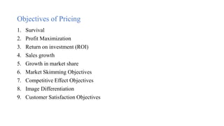 Objectives of Pricing
1. Survival
2. Profit Maximization
3. Return on investment (ROI)
4. Sales growth
5. Growth in market share
6. Market Skimming Objectives
7. Competitive Effect Objectives
8. Image Differentiation
9. Customer Satisfaction Objectives
 