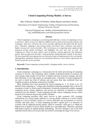 International Journal of Grid and Distributed Computing
Vol.6, No.5 (2013), pp.93-106
http://dx.doi.org/10.14257/ijgdc.2013.6.5.09
ISSN: 2005-4262 IJGDC
Copyright ⓒ 2013 SERSC
Cloud Computing Pricing Models: A Survey
May Al-Roomi, Shaikha Al-Ebrahim, Sabika Buqrais and Imtiaz Ahmad
Department of Computer Engineering, College of Engineering and Petroleum,
Kuwait University, Kuwait
Eng.may87@gmail.com, shaikha_alebrahim@hotmail.com,
eng_sabika80@yahoo.com,imtiaz@eng.kuniv.edu.kw
Abstract
Cloud computing is emerging as a promising field offering a variety of computing services
to end users. These services are offered at different prices using various pricing schemes and
techniques. End users will favor the service provider offering the best QoS with the lowest
price. Therefore, applying a fair pricing model will attract more customers and achieve
higher revenues for service providers. This work focuses on comparing many employed and
proposed pricing models techniques and highlights the pros and cons of each. The
comparison is based on many aspects such as fairness, pricing approach, and utilization
period. Such an approach provides a solid ground for designing better models in the future.
We have found that most approaches are theoretical and not implemented in the real market,
although their simulation results are very promising. Moreover, most of these approaches are
biased toward the service provider.
Keywords: Cloud computing; pricing models; charging models; survey; fairness
1. Introduction
Cloud computing is emerging as a vital practice for the online provisioning of computing
resources as services. This technology allows scalable on-demand sharing of resources and
costs among a large number of end users. It enables end users to process, manage, and store
data efficiently at very high speeds at reasonable prices. Customers of cloud computing do
not need to install any kind of software and can access their data worldwide from any
computer as long as an Internet connection is available.
Many definitions have been presented for cloud computing [1, 2, 3]. Foster et al., [1]
defined cloud computing as “a large-scale distributed computing paradigm that is driven by
economies of scale, in which a pool of abstracted, virtualized, dynamically-scalable, managed
computing power, storage, platforms, and services are delivered on demand to external
customers over the Internet.” Cloud computing provides various computing services online
based on SLAs between the provider and the consumer.
Cloud computing providers offer many services to their customers [29], including
infrastructure as a service (IaaS), platform as a service (PaaS), software as a service (SaaS),
storage as a service (STaaS), security as a service (SECaaS), test environment as a service
(TEaaS), and many more. A cloud computing provider’s typical goal is to maximize its
revenues with its employed pricing scheme, while its customers’ main goal is to obtain the
highest level of quality of service (QoS) feasible for a reasonable price. Therefore, satisfying
both parties requires an optimal pricing methodology. The price charged is one of the most
important metrics that a service provider can control to encourage the usage of its services.
 