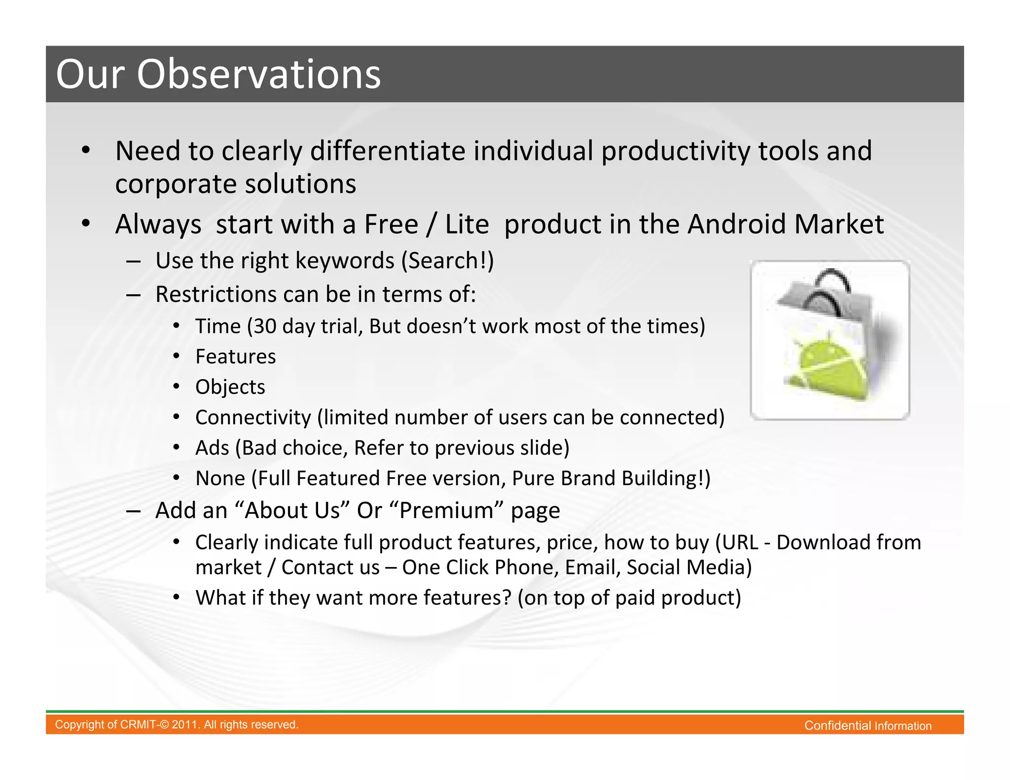 Our Observations
    • Need to clearly differentiate individual productivity tools and
      corporate solutions
    • Always start with a Free / Lite product in the Android Market
             – Use the right keywords (Search!)
             – Restrictions can be in terms of:
                      •   Time (30 day trial, But doesn’t work most of the times)
                      •   Features
                      •   Objects
                      •   Connectivity (limited number of users can be connected)
                      •   Ads (Bad choice, Refer to previous slide)
                      •   None (Full Featured Free version, Pure Brand Building!)
             – Add an “About Us” Or “Premium” page
                      • Clearly indicate full product features, price, how to buy (URL - Download from
                        market / Contact us – One Click Phone, Email, Social Media)
                      • What if they want more features? (on top of paid product)




Copyright of CRMIT-© 2011. All rights reserved.                                          Confidential Information
 