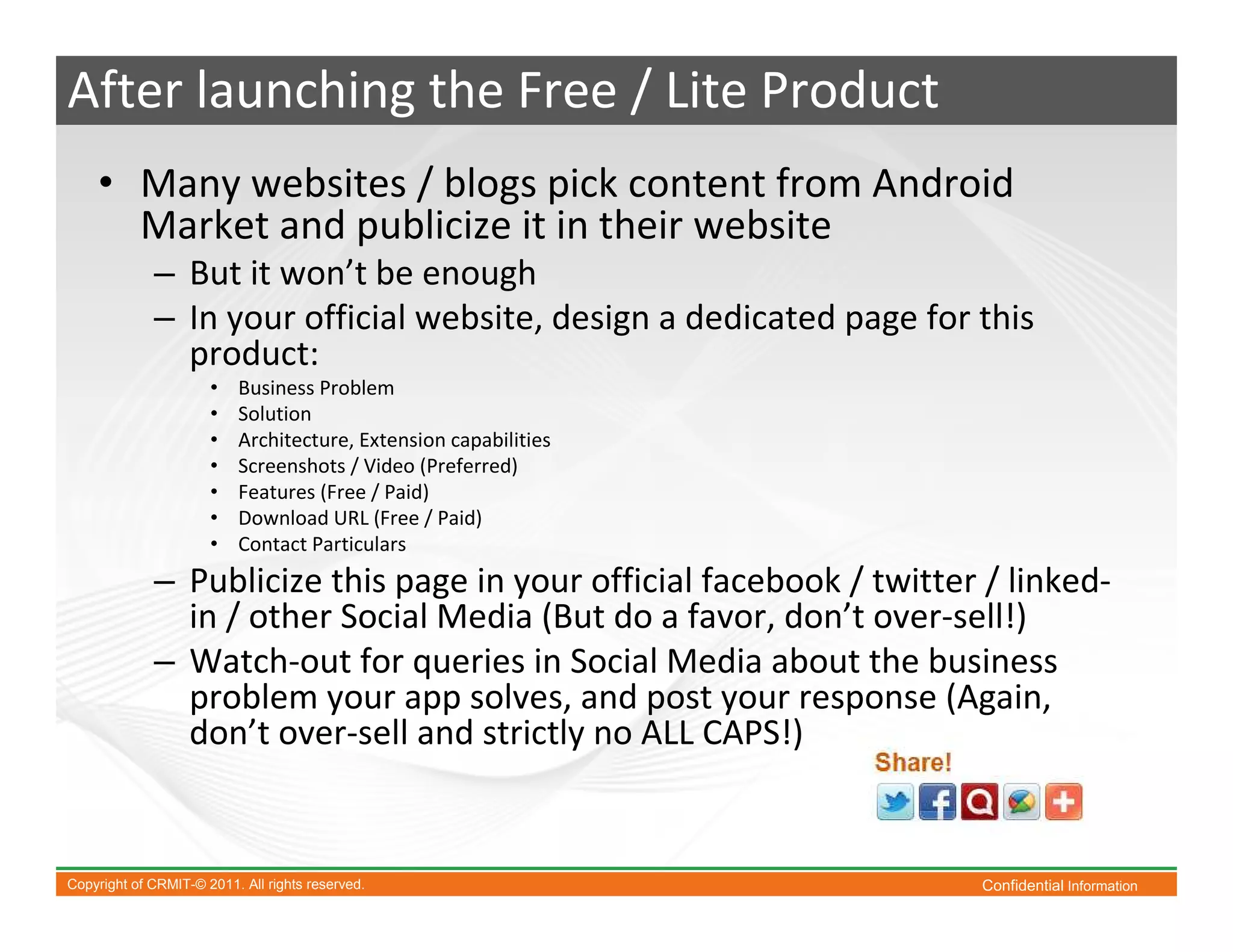 After launching the Free / Lite Product
    • Many websites / blogs pick content from Android
      Market and publicize it in their website
             – But it won’t be enough
             – In your official website, design a dedicated page for this
               product:
                      •   Business Problem
                      •   Solution
                      •   Architecture, Extension capabilities
                      •   Screenshots / Video (Preferred)
                      •   Features (Free / Paid)
                      •   Download URL (Free / Paid)
                      •   Contact Particulars
             – Publicize this page in your official facebook / twitter / linked-
               in / other Social Media (But do a favor, don’t over-sell!)
             – Watch-out for queries in Social Media about the business
               problem your app solves, and post your response (Again,
               don’t over-sell and strictly no ALL CAPS!)


Copyright of CRMIT-© 2011. All rights reserved.                       Confidential Information
 