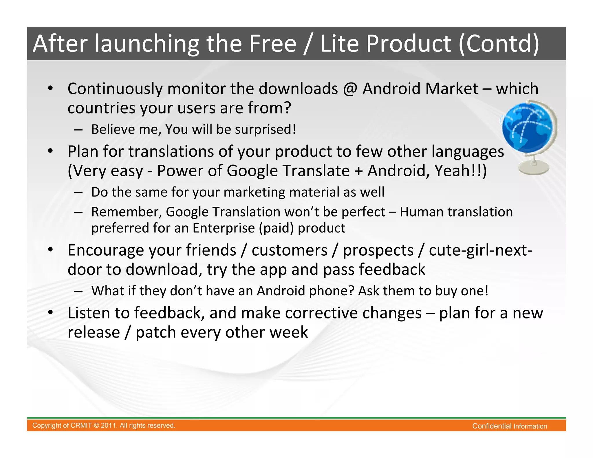 After launching the Free / Lite Product (Contd)
    • Continuously monitor the downloads @ Android Market – which
      countries your users are from?
             – Believe me, You will be surprised!
    • Plan for translations of your product to few other languages
      (Very easy - Power of Google Translate + Android, Yeah!!)
             – Do the same for your marketing material as well
             – Remember, Google Translation won’t be perfect – Human translation
               preferred for an Enterprise (paid) product
    • Encourage your friends / customers / prospects / cute-girl-next-
      door to download, try the app and pass feedback
             – What if they don’t have an Android phone? Ask them to buy one!
    • Listen to feedback, and make corrective changes – plan for a new
      release / patch every other week




Copyright of CRMIT-© 2011. All rights reserved.                           Confidential Information
 