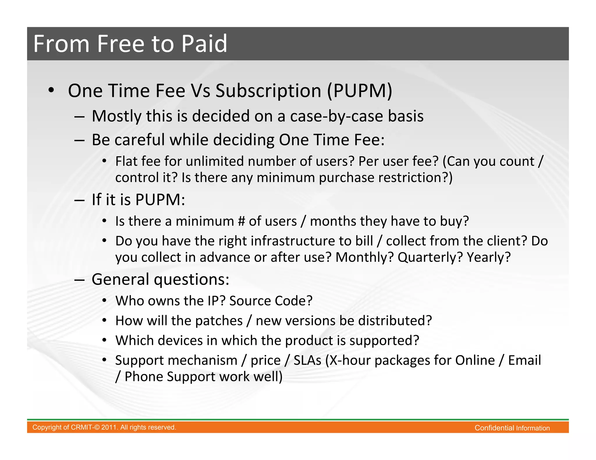 From Free to Paid
    • One Time Fee Vs Subscription (PUPM)
             – Mostly this is decided on a case-by-case basis
             – Be careful while deciding One Time Fee:
                      • Flat fee for unlimited number of users? Per user fee? (Can you count /
                        control it? Is there any minimum purchase restriction?)
             – If it is PUPM:
                      • Is there a minimum # of users / months they have to buy?
                      • Do you have the right infrastructure to bill / collect from the client? Do
                        you collect in advance or after use? Monthly? Quarterly? Yearly?
             – General questions:
                      •   Who owns the IP? Source Code?
                      •   How will the patches / new versions be distributed?
                      •   Which devices in which the product is supported?
                      •   Support mechanism / price / SLAs (X-hour packages for Online / Email
                          / Phone Support work well)


Copyright of CRMIT-© 2011. All rights reserved.                                      Confidential Information
 