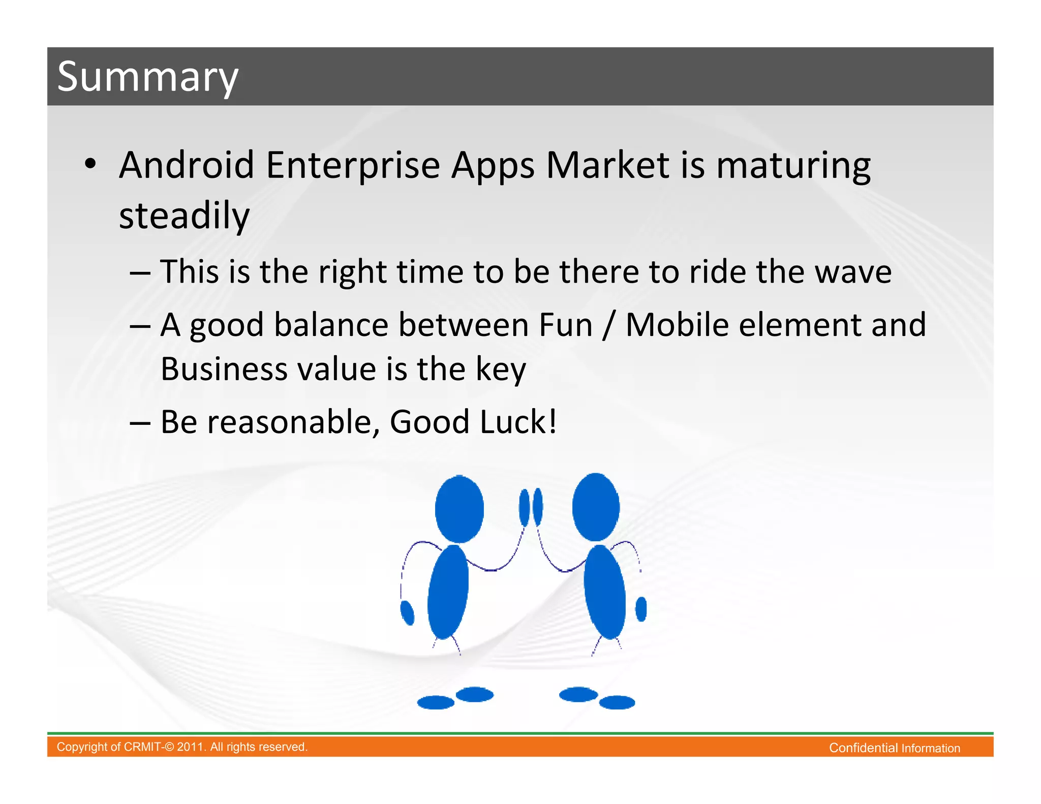 Summary
    • Android Enterprise Apps Market is maturing
      steadily
             – This is the right time to be there to ride the wave
             – A good balance between Fun / Mobile element and
               Business value is the key
             – Be reasonable, Good Luck!




Copyright of CRMIT-© 2011. All rights reserved.            Confidential Information
 