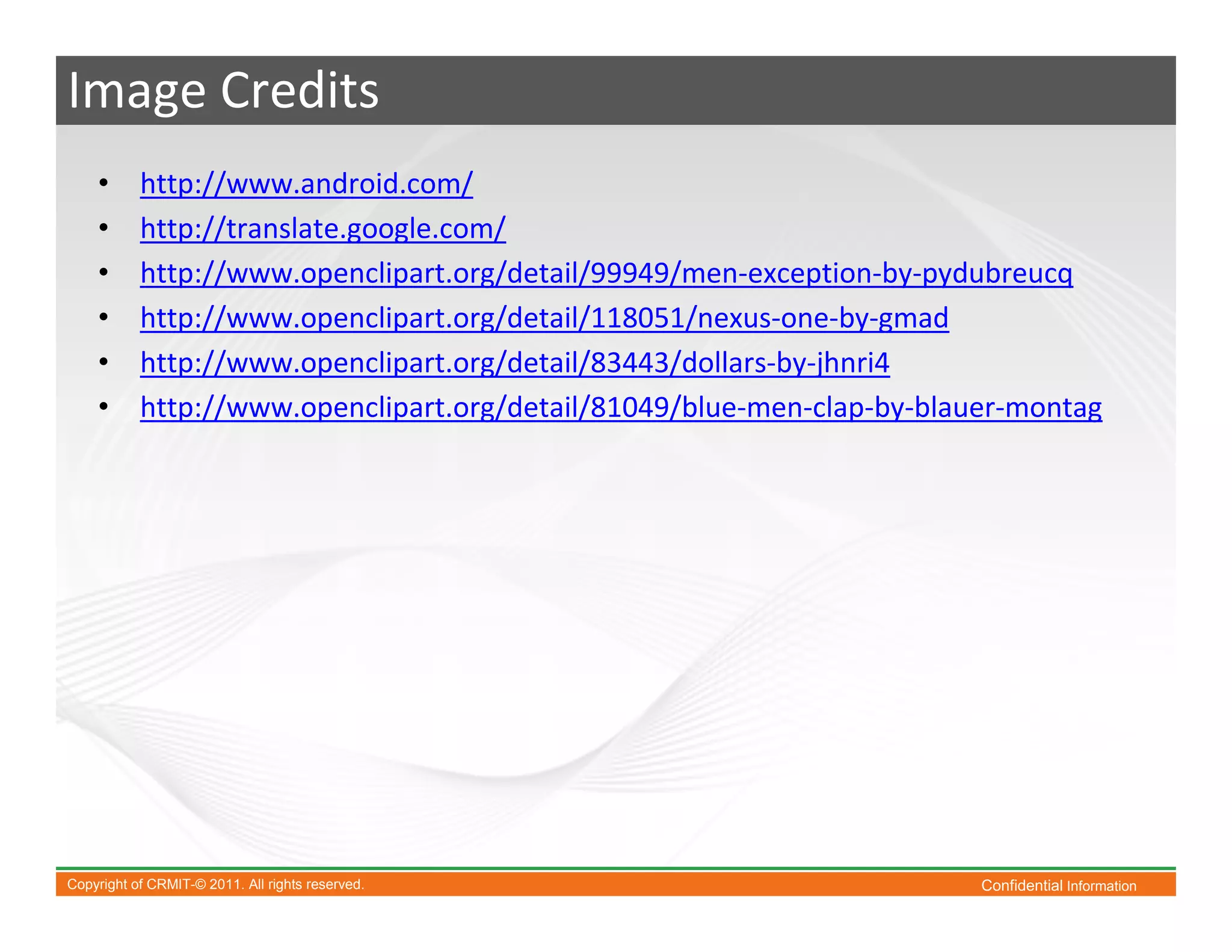 Image Credits
    •      http://www.android.com/
    •      http://translate.google.com/
    •      http://www.openclipart.org/detail/99949/men-exception-by-pydubreucq
    •      http://www.openclipart.org/detail/118051/nexus-one-by-gmad
    •      http://www.openclipart.org/detail/83443/dollars-by-jhnri4
    •      http://www.openclipart.org/detail/81049/blue-men-clap-by-blauer-montag




Copyright of CRMIT-© 2011. All rights reserved.                         Confidential Information
 