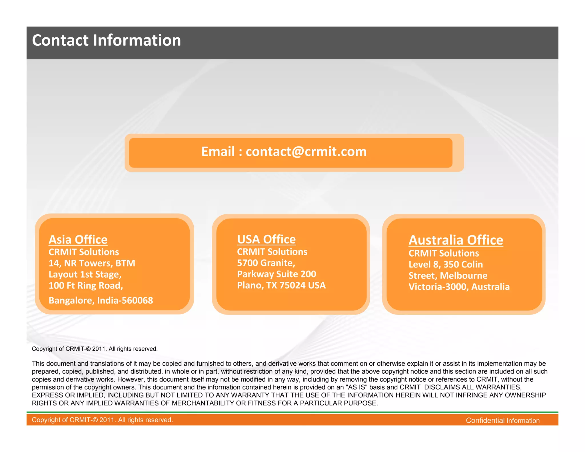 Contact Information




                                                           Email : contact@crmit.com




      Asia Office                                                       USA Office                                                  Australia Office
      CRMIT Solutions                                                   CRMIT Solutions                                             CRMIT Solutions
      14, NR Towers, BTM                                                5700 Granite,                                               Level 8, 350 Colin
      Layout 1st Stage,                                                 Parkway Suite 200                                           Street, Melbourne
      100 Ft Ring Road,                                                 Plano, TX 75024 USA                                         Victoria-3000, Australia
      Bangalore, India-560068



Copyright of CRMIT-© 2011. All rights reserved.

This document and translations of it may be copied and furnished to others, and derivative works that comment on or otherwise explain it or assist in its implementation may be
prepared, copied, published, and distributed, in whole or in part, without restriction of any kind, provided that the above copyright notice and this section are included on all such
copies and derivative works. However, this document itself may not be modified in any way, including by removing the copyright notice or references to CRMIT, without the
permission of the copyright owners. This document and the information contained herein is provided on an "AS IS" basis and CRMIT DISCLAIMS ALL WARRANTIES,
EXPRESS OR IMPLIED, INCLUDING BUT NOT LIMITED TO ANY WARRANTY THAT THE USE OF THE INFORMATION HEREIN WILL NOT INFRINGE ANY OWNERSHIP
RIGHTS OR ANY IMPLIED WARRANTIES OF MERCHANTABILITY OR FITNESS FOR A PARTICULAR PURPOSE.

Copyright of CRMIT-© 2011. All rights reserved.                                                                                                          Confidential Information
 