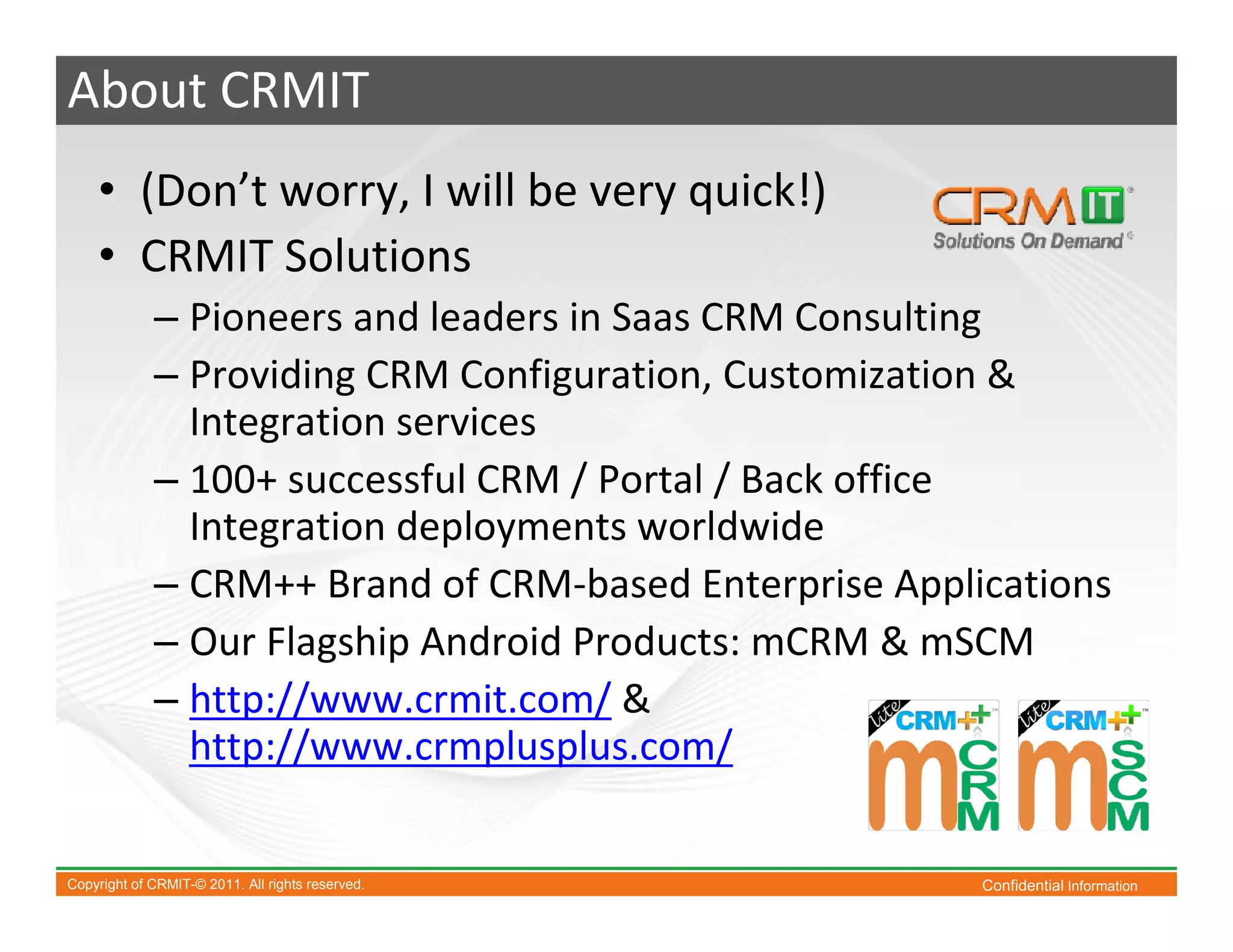 About CRMIT
    • (Don’t worry, I will be very quick!)
    • CRMIT Solutions
             – Pioneers and leaders in Saas CRM Consulting
             – Providing CRM Configuration, Customization &
               Integration services
             – 100+ successful CRM / Portal / Back office
               Integration deployments worldwide
             – CRM++ Brand of CRM-based Enterprise Applications
             – Our Flagship Android Products: mCRM & mSCM
             – http://www.crmit.com/ &
               http://www.crmplusplus.com/

Copyright of CRMIT-© 2011. All rights reserved.         Confidential Information
 
