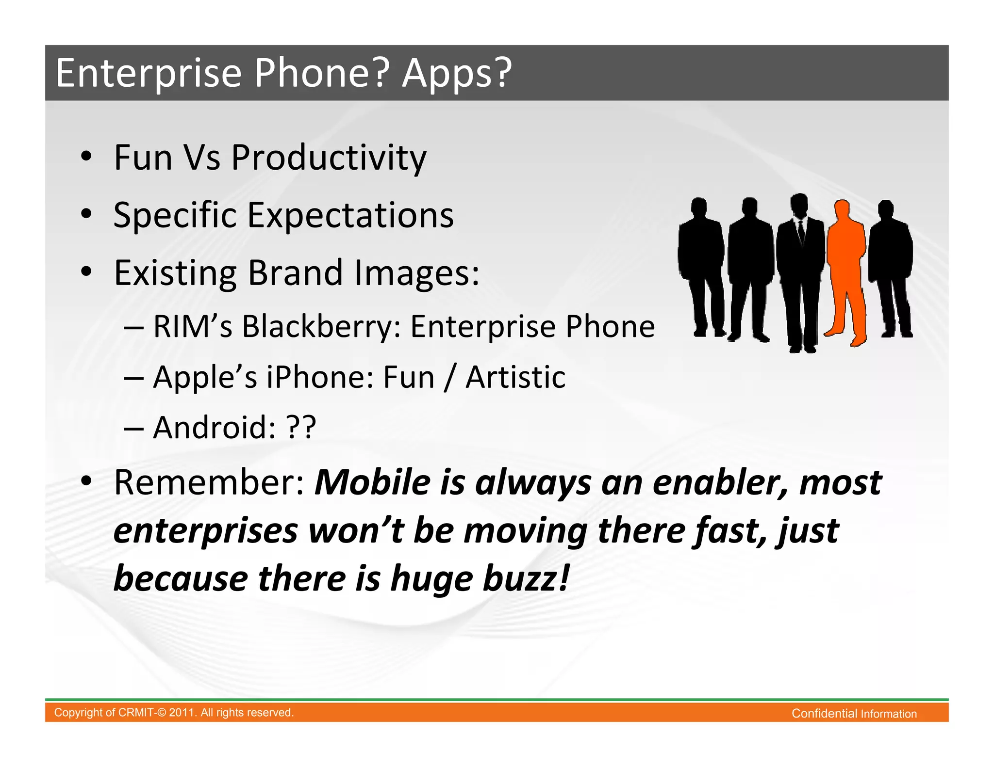Enterprise Phone? Apps?
    • Fun Vs Productivity
    • Specific Expectations
    • Existing Brand Images:
             – RIM’s Blackberry: Enterprise Phone
             – Apple’s iPhone: Fun / Artistic
             – Android: ??
    • Remember: Mobile is always an enabler, most
      enterprises won’t be moving there fast, just
      because there is huge buzz!


Copyright of CRMIT-© 2011. All rights reserved.     Confidential Information
 