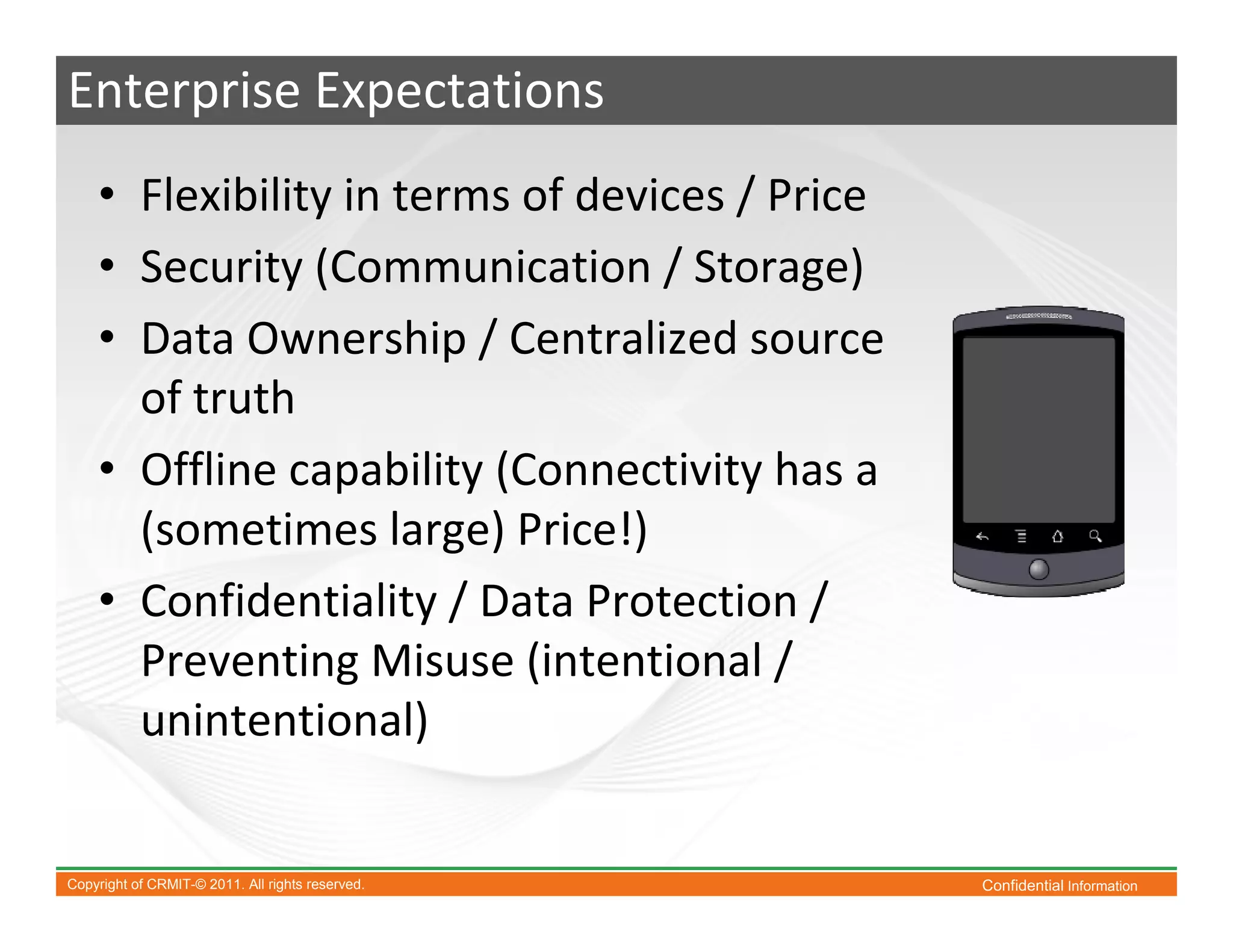 Enterprise Expectations
    • Flexibility in terms of devices / Price
    • Security (Communication / Storage)
    • Data Ownership / Centralized source
      of truth
    • Offline capability (Connectivity has a
      (sometimes large) Price!)
    • Confidentiality / Data Protection /
      Preventing Misuse (intentional /
      unintentional)


Copyright of CRMIT-© 2011. All rights reserved.   Confidential Information
 