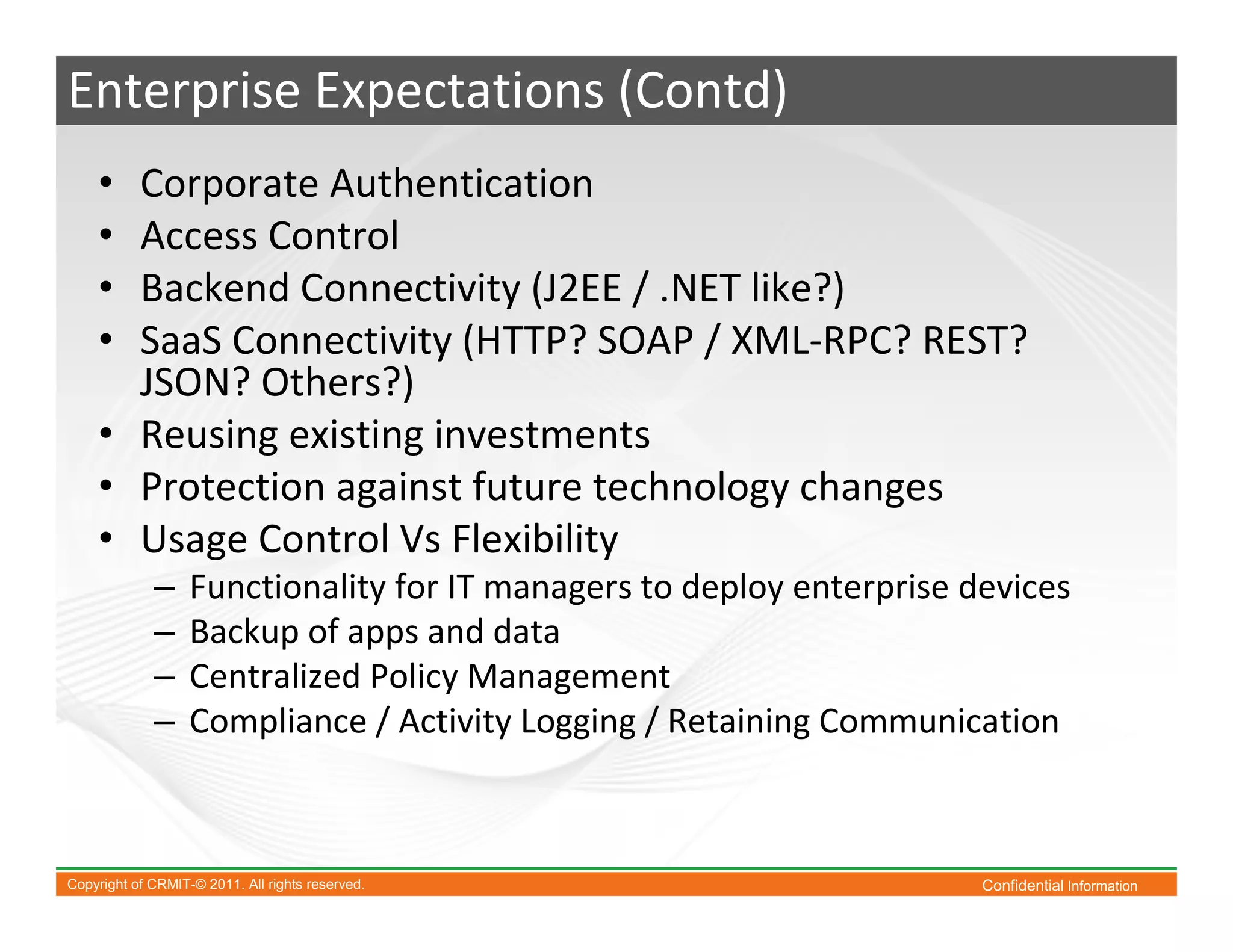 Enterprise Expectations (Contd)
    • Corporate Authentication
    • Access Control
    • Backend Connectivity (J2EE / .NET like?)
    • SaaS Connectivity (HTTP? SOAP / XML-RPC? REST?
      JSON? Others?)
    • Reusing existing investments
    • Protection against future technology changes
    • Usage Control Vs Flexibility
             –     Functionality for IT managers to deploy enterprise devices
             –     Backup of apps and data
             –     Centralized Policy Management
             –     Compliance / Activity Logging / Retaining Communication



Copyright of CRMIT-© 2011. All rights reserved.                        Confidential Information
 