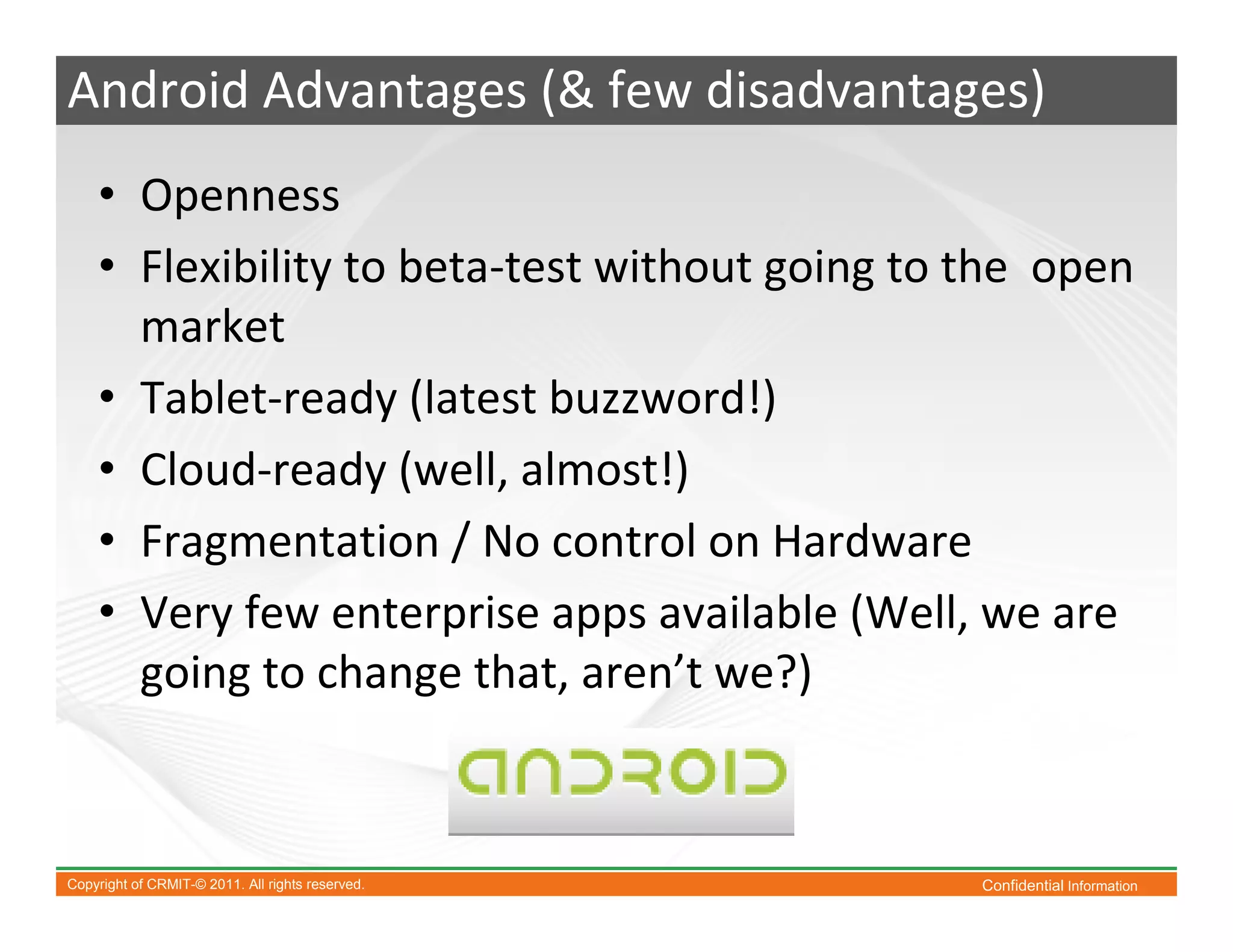 Android Advantages (& few disadvantages)
    • Openness
    • Flexibility to beta-test without going to the open
      market
    • Tablet-ready (latest buzzword!)
    • Cloud-ready (well, almost!)
    • Fragmentation / No control on Hardware
    • Very few enterprise apps available (Well, we are
      going to change that, aren’t we?)



Copyright of CRMIT-© 2011. All rights reserved.   Confidential Information
 
