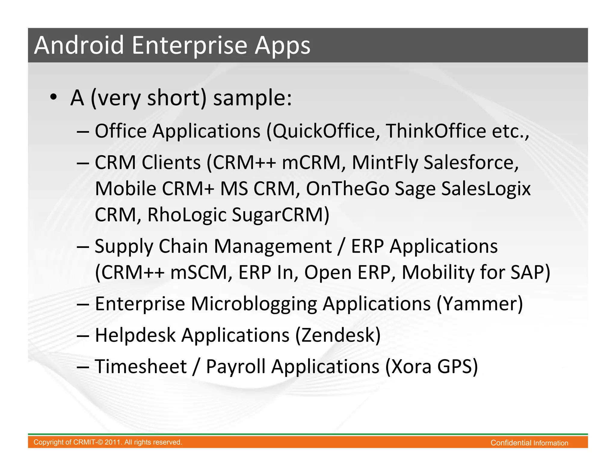 Android Enterprise Apps
    • A (very short) sample:
             – Office Applications (QuickOffice, ThinkOffice etc.,
             – CRM Clients (CRM++ mCRM, MintFly Salesforce,
               Mobile CRM+ MS CRM, OnTheGo Sage SalesLogix
               CRM, RhoLogic SugarCRM)
             – Supply Chain Management / ERP Applications
               (CRM++ mSCM, ERP In, Open ERP, Mobility for SAP)
             – Enterprise Microblogging Applications (Yammer)
             – Helpdesk Applications (Zendesk)
             – Timesheet / Payroll Applications (Xora GPS)


Copyright of CRMIT-© 2011. All rights reserved.            Confidential Information
 