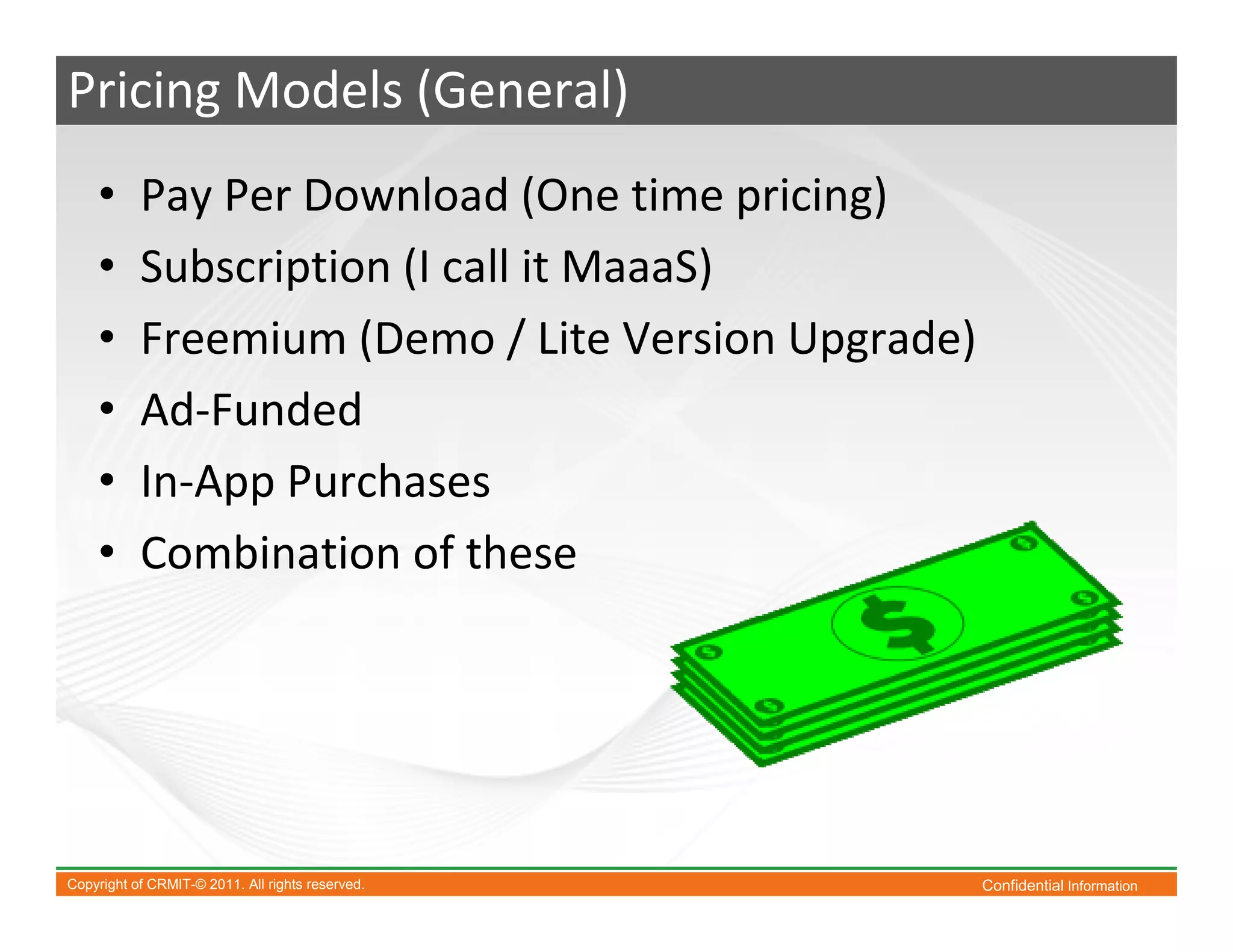 Pricing Models (General)
    •      Pay Per Download (One time pricing)
    •      Subscription (I call it MaaaS)
    •      Freemium (Demo / Lite Version Upgrade)
    •      Ad-Funded
    •      In-App Purchases
    •      Combination of these




Copyright of CRMIT-© 2011. All rights reserved.     Confidential Information
 