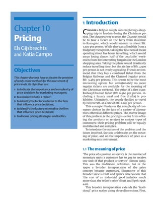 Chapter10
Pricing
ElsGijsbrechts
and KatiaCampo
Objectives
This chapter does not have as its aim the provision
of ready-made methods for the assessment of
price levels. Its objectives are:
1 to indicate the importance and complexity of
price decisions for marketing managers;
2 to consider what is a ‘price’;
3 to identify the factors internal to the ﬁrm
that inﬂuence price decisions;
4 to identify the factors external to the ﬁrm
that inﬂuence price decisions;
5 to discuss pricing strategies and tactics.
1 Introduction
Consider a Belgian couple contemplating a shop-
ping trip to London during the Christmas pe-
riod. The cheapest way to cross the Channel would
be to take a ticket on the ferry from Oostende
to Ramsgate, which would amount to about Bfr.
1,500 per person. While they can afford this from a
budgetary viewpoint, taking the boat would mean
spending about ﬁve hours travelling, which would
mean losing almost half of the ‘available’ week-
end to hunt for interesting bargains in the London
shopping area. Taking the plane would drastically
reduce travelling time, but the air fare of Bfr. 4,900
per person is not overly appealing. Friends recom-
mend that they buy a combined ticket from the
Belgian Railways and the Channel (regular price:
Bfr. 3,465 per person). This seems to be the most
interesting option, but unfortunately no more
regular tickets are available for the morning of
the Christmas weekend. The price of a ﬁrst class-
Railway/Channel ticket (Bfr. 6,960 per person, in-
cluding a luxury meal and free drinks) is pro-
hibitive. Ultimately, the couple decides to travel
by Hovercraft, at a rate of Bfr. 2,200 per person.
This example illustrates the complexity of con-
sumer choices in the face of a variety of alterna-
tives offered at different prices. The mirror image
of this problem is the pricing issue for ﬁrms offer-
ing the products or services to various types of
customers: their pricing problem will be equally
multifaceted and complex.
To introduce the nature of the problem and the
issues involved, Section 1 elaborates on the mean-
ing of price, and on the importance of price as a
marketing-mix instrument.
1.1 Themeaningofprice
‘The price of a product or service is the number of
monetary units a customer has to pay to receive
one unit of that product or service’ (Simon 1989).
This was the traditional deﬁnition, but in the
1990s a broader interpretation of the price
concept became customary. Illustrative of this
broader view is Hutt and Speh’s observation that
‘the cost of an industrial good includes much
more than the seller’s price’ (Hutt and Speh 1998:
441).
This broader interpretation extends the ‘tradi-
tional’ price notion along three dimensions. First,
 